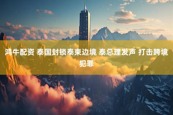 鸿牛配资 泰国封锁泰柬边境 泰总理发声 打击跨境犯罪