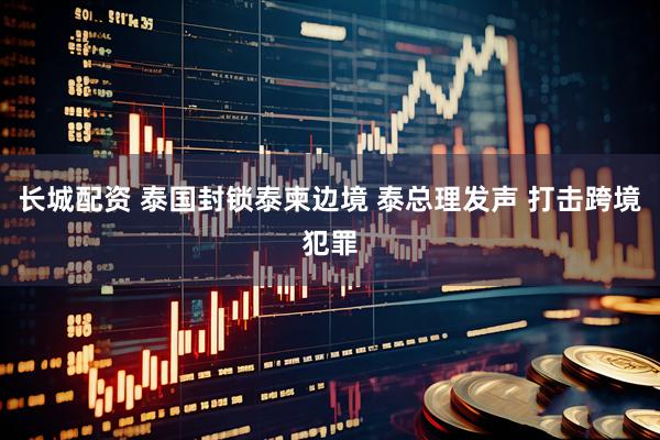 长城配资 泰国封锁泰柬边境 泰总理发声 打击跨境犯罪