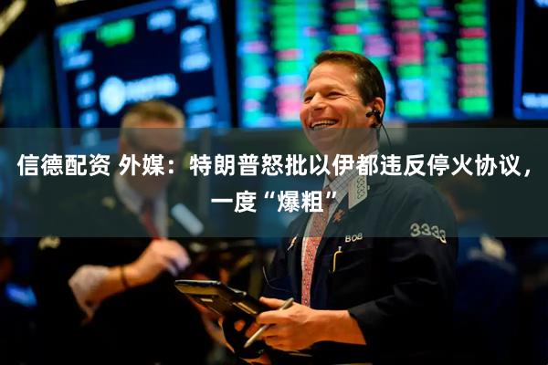 信德配资 外媒：特朗普怒批以伊都违反停火协议，一度“爆粗”