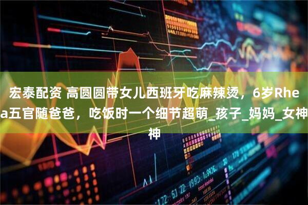 宏泰配资 高圆圆带女儿西班牙吃麻辣烫，6岁Rhea五官随爸爸，吃饭时一个细节超萌_孩子_妈妈_女神