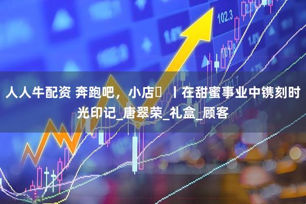 人人牛配资 奔跑吧，小店㊶丨在甜蜜事业中镌刻时光印记_唐翠荣_礼盒_顾客