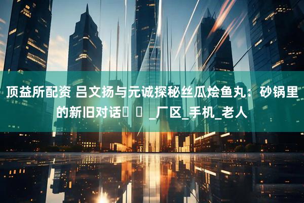 顶益所配资 吕文扬与元诚探秘丝瓜烩鱼丸：砂锅里的新旧对话​​_厂区_手机_老人