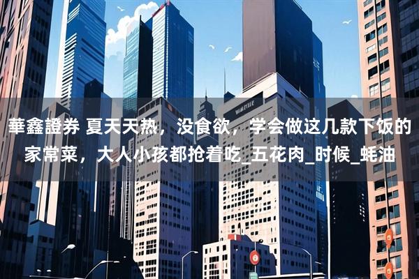 華鑫證券 夏天天热，没食欲，学会做这几款下饭的家常菜，大人小孩都抢着吃_五花肉_时候_蚝油