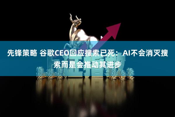 先锋策略 谷歌CEO回应搜索已死：AI不会消灭搜索而是会推动其进步