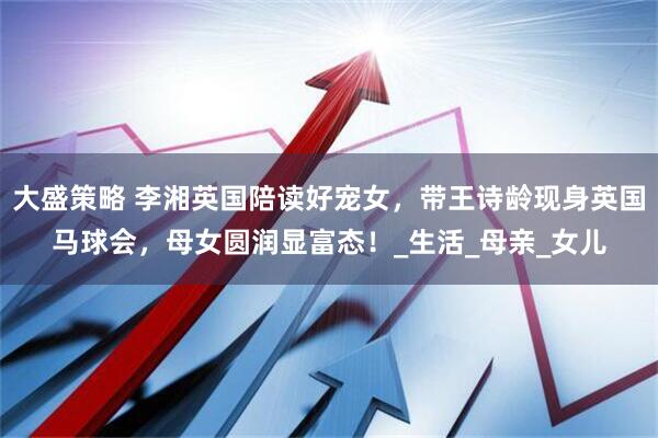 大盛策略 李湘英国陪读好宠女，带王诗龄现身英国马球会，母女圆润显富态！_生活_母亲_女儿