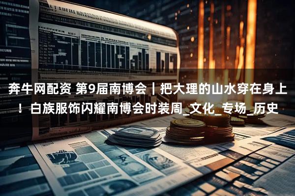 奔牛网配资 第9届南博会｜把大理的山水穿在身上！白族服饰闪耀南博会时装周_文化_专场_历史