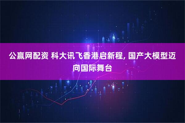 公赢网配资 科大讯飞香港启新程, 国产大模型迈向国际舞台