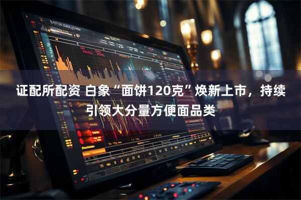 证配所配资 白象“面饼120克”焕新上市，持续引领大分量方便面品类