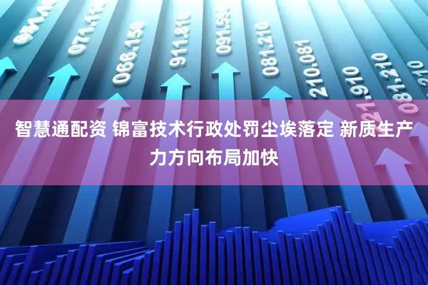 智慧通配资 锦富技术行政处罚尘埃落定 新质生产力方向布局加快