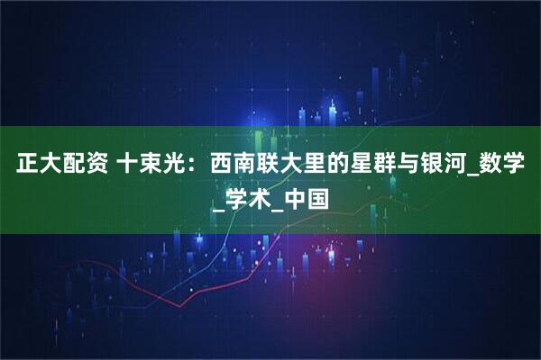 正大配资 十束光：西南联大里的星群与银河_数学_学术_中国