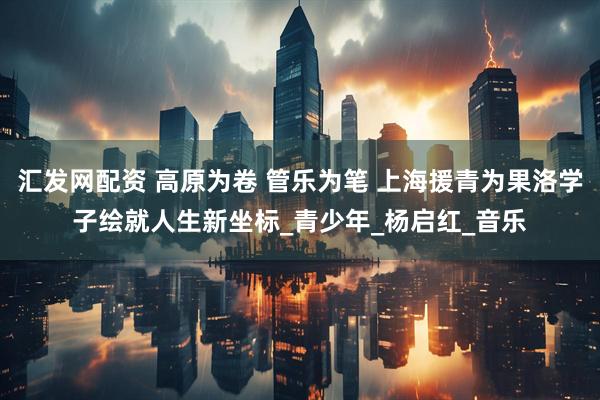 汇发网配资 高原为卷 管乐为笔 上海援青为果洛学子绘就人生新坐标_青少年_杨启红_音乐