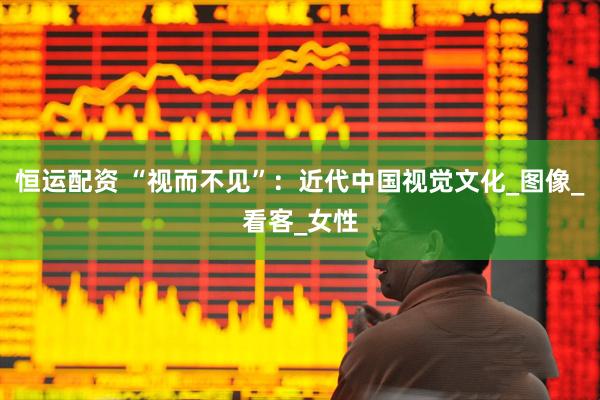 恒运配资 “视而不见”：近代中国视觉文化_图像_看客_女性