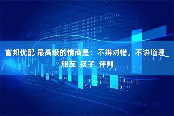 富邦优配 最高级的情商是：不辨对错，不讲道理_朋友_孩子_评判