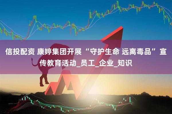 信投配资 康婷集团开展 “守护生命 远离毒品” 宣传教育活动_员工_企业_知识