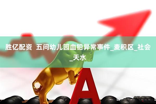 胜亿配资  五问幼儿园血铅异常事件_麦积区_社会_天水
