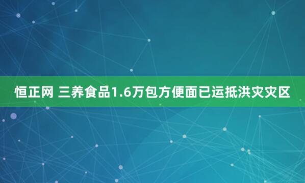 恒正网 三养食品1.6万包方便面已运抵洪灾灾区