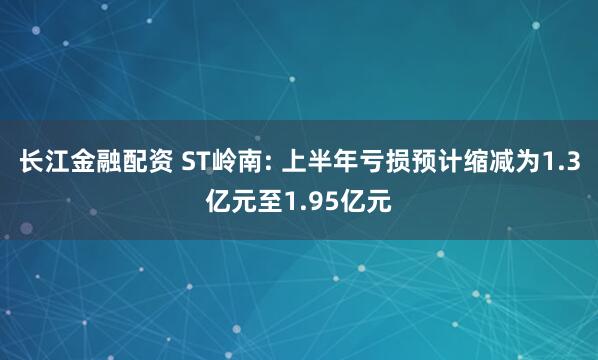 长江金融配资 ST岭南: 上半年亏损预计缩减为1.3亿元至1.95亿元