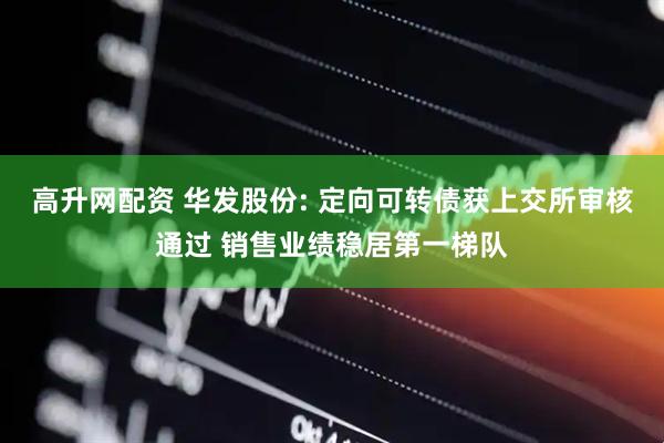 高升网配资 华发股份: 定向可转债获上交所审核通过 销售业绩稳居第一梯队