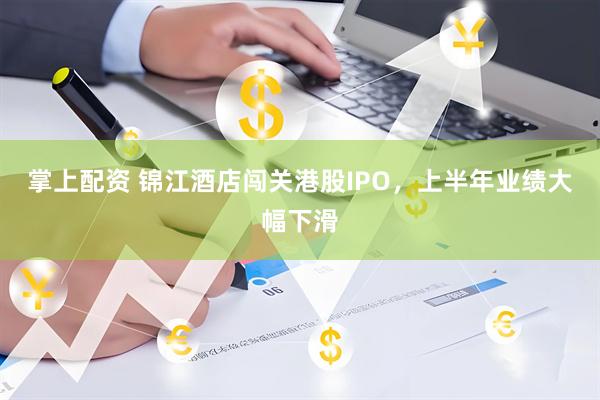 掌上配资 锦江酒店闯关港股IPO，上半年业绩大幅下滑