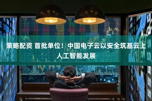 策略配资 首批单位！中国电子云以安全筑基云上人工智能发展