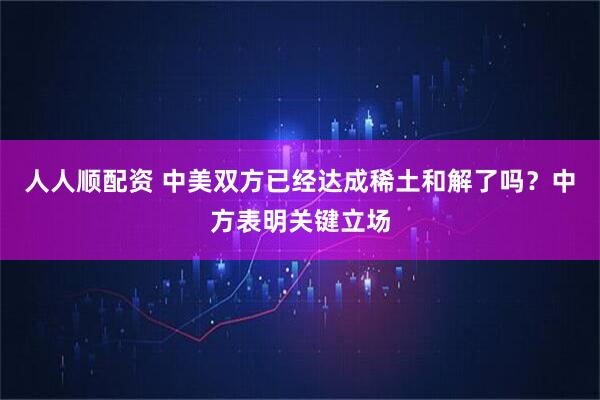 人人顺配资 中美双方已经达成稀土和解了吗？中方表明关键立场