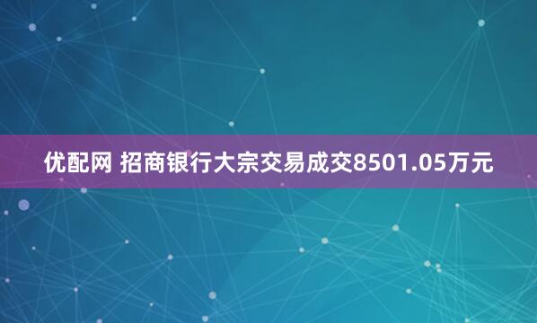 优配网 招商银行大宗交易成交8501.05万元