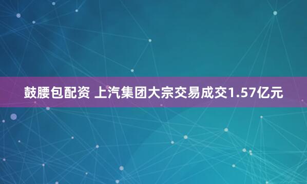 鼓腰包配资 上汽集团大宗交易成交1.57亿元