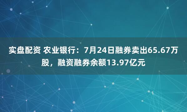 实盘配资 农业银行：7月24日融券卖出65.67万股，融资融券余额13.97亿元
