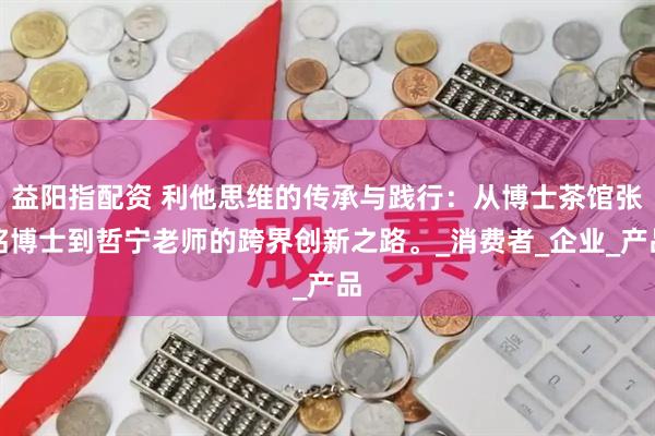 益阳指配资 利他思维的传承与践行：从博士茶馆张铭博士到哲宁老师的跨界创新之路。_消费者_企业_产品