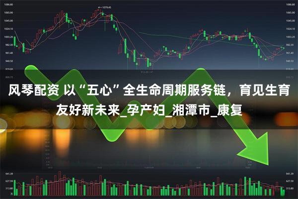 风琴配资 以“五心”全生命周期服务链，育见生育友好新未来_孕产妇_湘潭市_康复