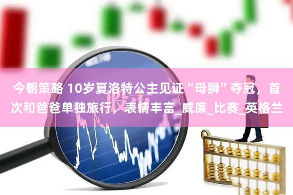 今朝策略 10岁夏洛特公主见证“母狮”夺冠，首次和爸爸单独旅行，表情丰富_威廉_比赛_英格兰