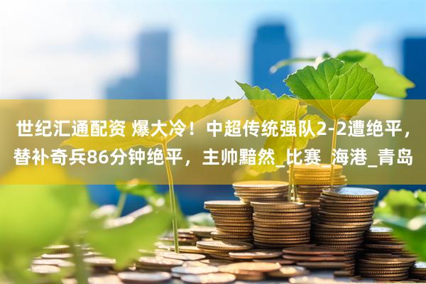 世纪汇通配资 爆大冷！中超传统强队2-2遭绝平，替补奇兵86分钟绝平，主帅黯然_比赛_海港_青岛