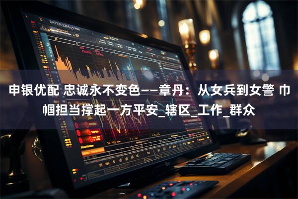 申银优配 忠诚永不变色——章丹：从女兵到女警 巾帼担当撑起一方平安_辖区_工作_群众