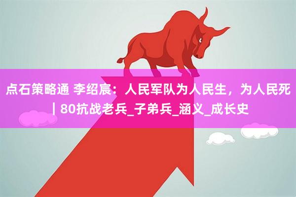 点石策略通 李绍宸：人民军队为人民生，为人民死｜80抗战老兵_子弟兵_涵义_成长史
