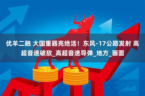 优羊二融 大国重器亮绝活！东风-17公路发射 高超音速破敌_高超音速导弹_地方_画面