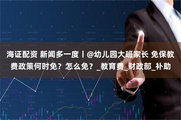 海证配资 新闻多一度丨@幼儿园大班家长 免保教费政策何时免？怎么免？_教育费_财政部_补助