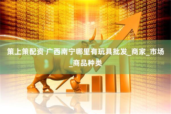 策上策配资 广西南宁哪里有玩具批发_商家_市场_商品种类