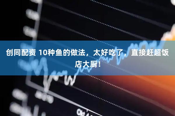 创同配资 10种鱼的做法，太好吃了，直接赶超饭店大厨！
