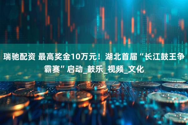 瑞驰配资 最高奖金10万元！湖北首届“长江鼓王争霸赛”启动_鼓乐_视频_文化
