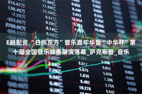 E融配资 “日照东方”管乐嘉年华暨“中华杯”第十届全国管乐独奏展演落幕_萨克斯管_音乐
