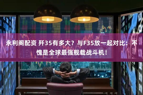 永利阁配资 歼35有多大？与F35放一起对比：不愧是全球最强舰载战斗机！