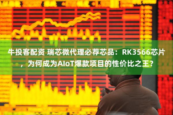 牛投客配资 瑞芯微代理必荐芯品：RK3566芯片，为何成为AIoT爆款项目的性价比之王？