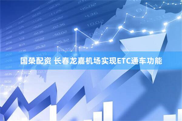 国榮配资 长春龙嘉机场实现ETC通车功能