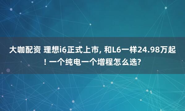 大咖配资 理想i6正式上市, 和L6一样24.98万起! 一个纯电一个增程怎么选?