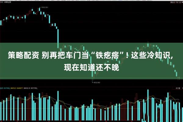 策略配资 别再把车门当“铁疙瘩”! 这些冷知识, 现在知道还不晚