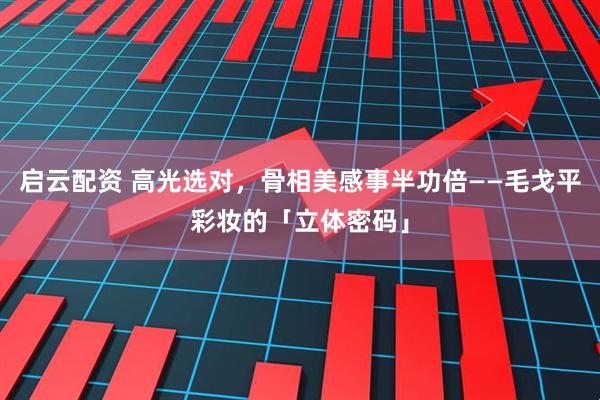 启云配资 高光选对，骨相美感事半功倍——毛戈平彩妆的「立体密码」