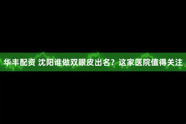 华丰配资 沈阳谁做双眼皮出名？这家医院值得关注