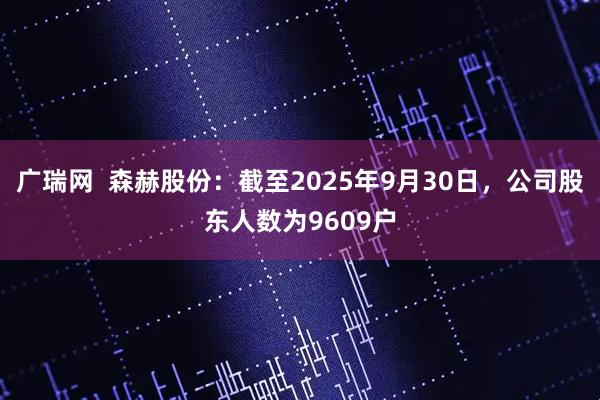 广瑞网  森赫股份：截至2025年9月30日，公司股东人数为9609户