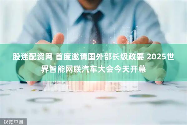 股迷配资网 首度邀请国外部长级政要 2025世界智能网联汽车大会今天开幕