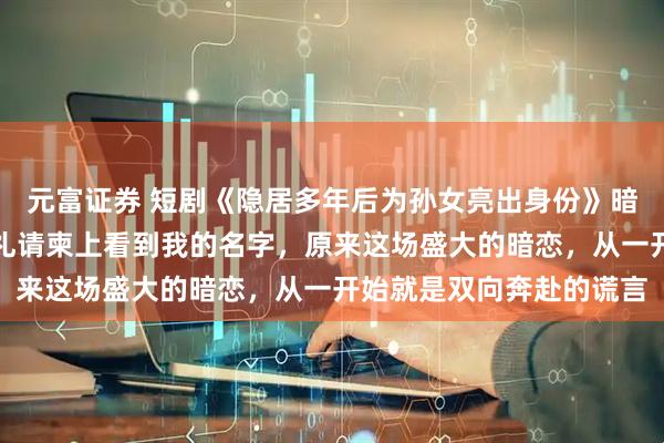 元富证券 短剧《隐居多年后为孙女亮出身份》暗恋他二十三年，却在婚礼请柬上看到我的名字，原来这场盛大的暗恋，从一开始就是双向奔赴的谎言